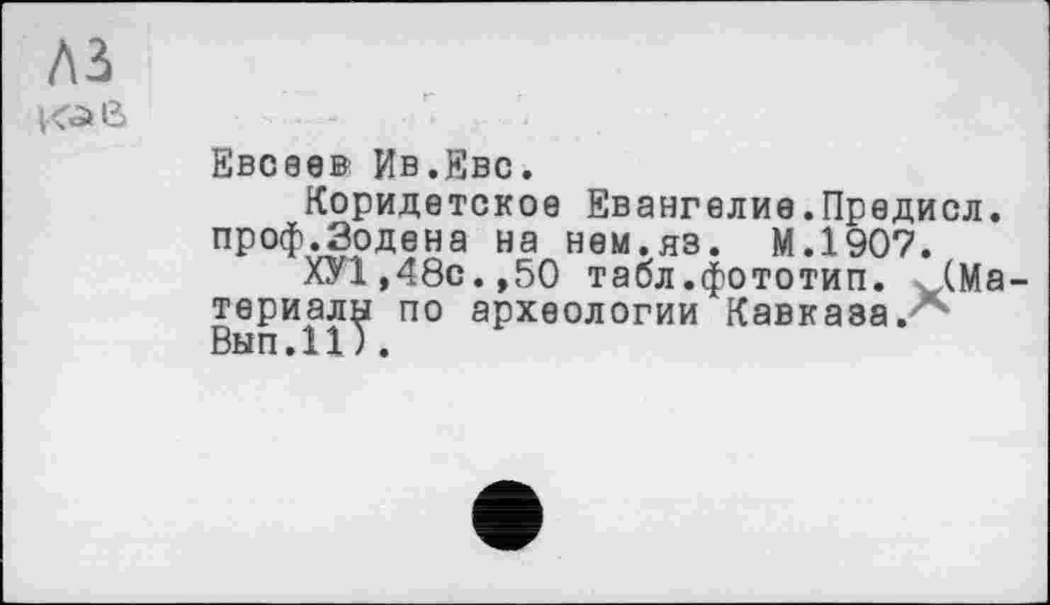 ﻿A3
К^е>
Евсеев Ив.Еве.
Коридетское Евангелие.Предисл. проф.Зодена на нем.яз. М.1907.
ХУ1,48с.,50 табл.фототип. (Материалу по археологии Кавказа.7*